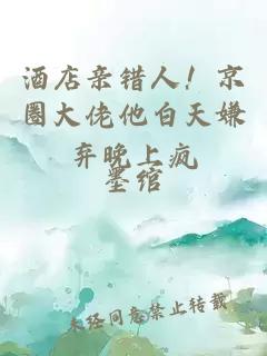 酒店亲错人！京圈大佬他白天嫌弃晚上疯